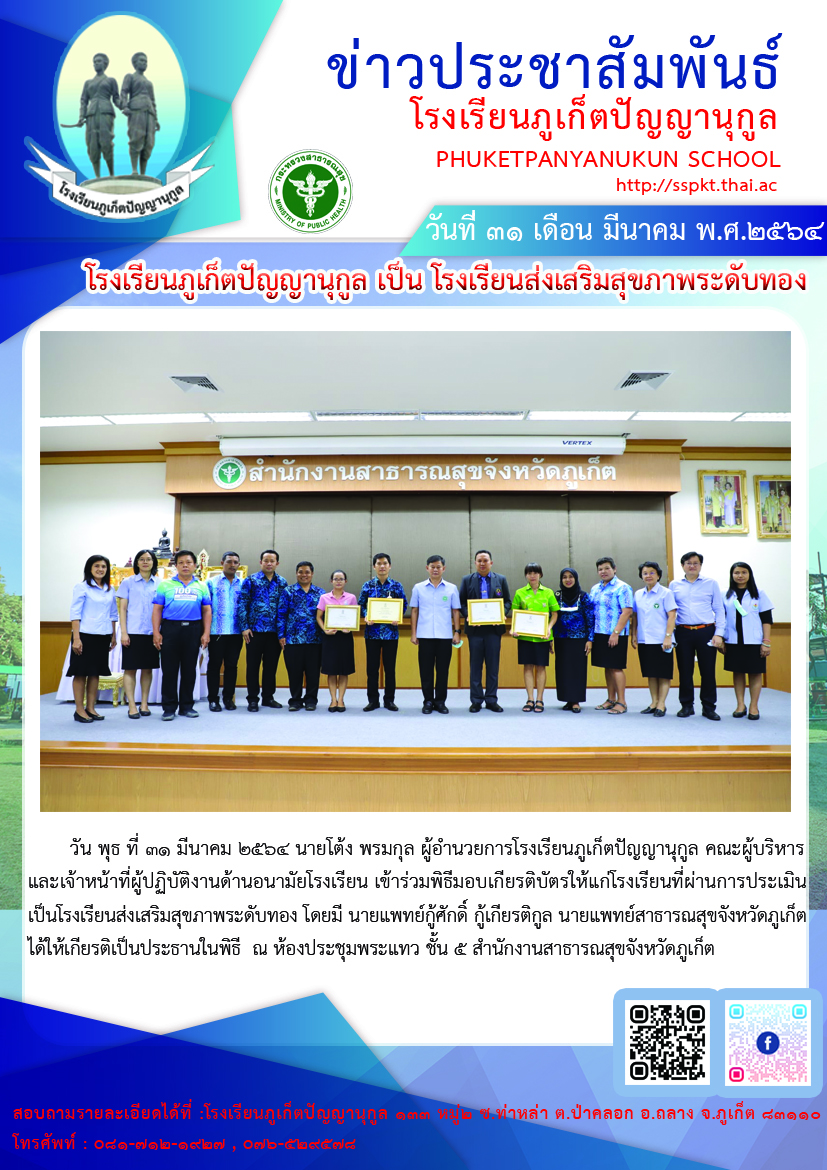        วัน พุธ ที่ ๓๑ มีนาคม ๒๕๖๔ นายโต้ง พรมกุล ผู้อำนวยการโรงเรียนภูเก็ตปัญญานุกูล คณะผู้บริหาร และเจ้าหน้าที่ผู้ปฏิบัติงานด้านอนามัยโรงเรียน เข้าร่วมพิธีมอบเกียรติบัตรให้แก่โรงเรียนที่ผ่านการประเมิน เป็นโรงเรียนส่งเสริมสุขภาพระดับทอง โดยมี นายแพทย์กู้ศักดิ์ กู้เกียรติกูล นายแพทย์สาธารณสุขจังหวัดภูเก็ต ได้ให้เกียรติเป็นประธานในพิธี  ณ ห้องประชุมพระแทว ชั้น ๕ สำนักงานสาธารณสุขจังหวัดภูเก็ต