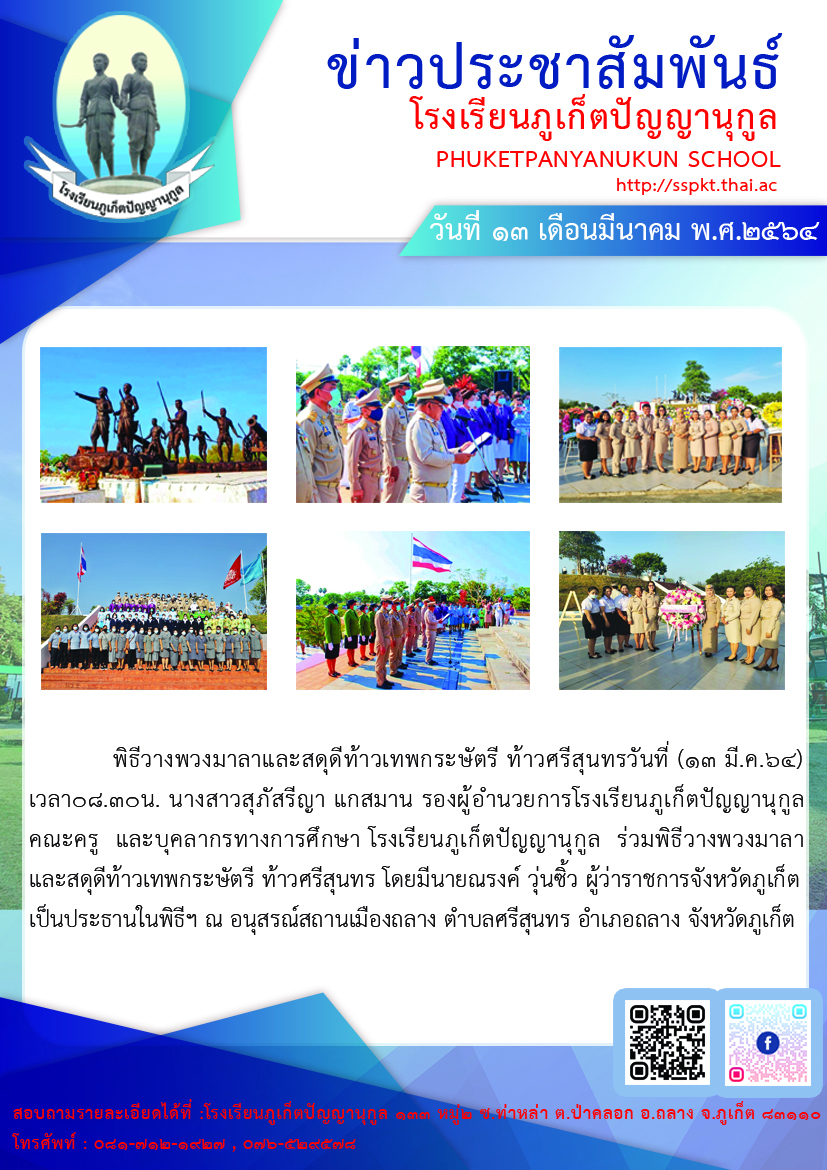 พิธีวางพวงมาลาและสดุดีท้าวเทพกระษัตรี ท้าวศรีสุนทร วันนี้ (๑๓ มี.ค.๖๔) เวลา ๐๘.๓๐ น. นางสาวสุภัสรีญา แกสมาน รองผู้อำนวยการโรงเรียนภูเก็ตปัญญานุกูล คณะครู และบุคลากรทางการศึกษาโรงเรียนภูเก็ตปัญญานุกูล ร่วมพิธีวางพวงมาลาและสดุดีท้าวเทพกระษัตรี ท้าวศรีสุนทร โดยมีนายณรงค์ วุ่นซิ้ว ผู้ว่าราชการจังหวัดภูเก็ต เป็นประธานในพิธีฯ ณ อนุสรณ์สถานเมืองถลาง ตำบลศรีสุนทร อำเภอถลาง จังหวัดภูเก็ต สำหรับการจัดกิจกรรมในครั้งนี้ ประกอบด้วย พิธีวางพวงมาลา และสดุดีท้าวเทพกระษัตรี ท้าวศรีสุนทร ของส่วนราชการ องค์กรปกครองส่วนท้องถิ่น ภาคเอกชนและประชาชนทุกภาคส่วน การแสดงดนตรีไทย จากโรงเรียนภูเก็ตวิทยาลัย, การยืนสงบนิ่ง และร่วมร้องเพลง ยอดนารีศรีถลาง ซึ่งเป็นบทเพลงที่แต่งขึ้นเพื่อเทิดพระเกียรติและสดุดีในความกล้าหาญของท้าวเทพกระษัตรี ท้าวศรีสุนทร และบรรพชนผู้กล้าที่เสียสละเลือดเนื้อเพื่อปกป้องบ้านเมือง