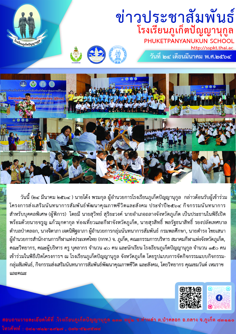 วันนี้ (24 มีนาคม 2564 ) นายโต้ง พรมกุล ผู้อำนวยการโรงเรียนภูเก็ตปัญญานุกูล  กล่าวต้อนรับผู้เข้าร่วมโครงการส่งเสริมนันทนาการสัมพันธ์พัฒนาคุณภาพชีวิตและสังคม ประจำปี 2564 กิจกรรมนันทนาการสำหรับบุคคลพิเศษ (ผู้พิการ)  โดยมี นายสุวิทย์ สุริยะวงค์ นายอำเภอถลางจังหวัดภูเก็ต เป็นประธานในพิธีเปิด พร้อมด้วยนายจรูญ แก้วมุกดากุล ท่องเที่ยวและกีฬาจังหวัดภูเก็ต, นายสุรสิทธิ์ พลรัฐธนาสิทธิ์ รองปลัดเทศบาลตำบลป่าคลอก, นางจิดาภา เจตนิพิฐอาภา ผู้อำนวยการกลุ่มนันทนาการสัมพันธ์ กรมพลศึกษา, นายดำรง ไชยเสนา ผู้อำนวยการสำนักงานการกีฬาแห่งประเทศไทย (กกท.) จ. ภูเก็ต, คณะกรรมการบริหารสมาคมกีฬาแห่งจังหวัดภูเก็ต, คณะวิทยากร, คณะผู้บริหาร ครู บุคลากร จำนวน 40 คน และนักเรียนโรงเรียนภูเก็ตปัญญานุกูล จำนวน 150 คน เข้าร่วมในพิธีเปิดโครงการส่งเสริมนันทนาการสัมพันธ์พัฒนาคุณภาพชีวิตและสังคม ประจำปี 2564 กิจกรรมนันทนาการสำหรับบุคคลพิเศษ (ผู้พิการ) ณ โรงเรียนภูเก็ตปัญญานุกูล ตำบลป่าคลอก อำเภอถลาง จังหวัดภูเก็ต มีกิจกรรมกลุ่มสัมพันธ์, กิจกรรมส่งเสริมนันทนาการสัมพันธ์พัฒนาคุณภาพชีวิต และสังคม, โดยวิทยากร คุณเขมวันต์ เหมราชและคณะ 