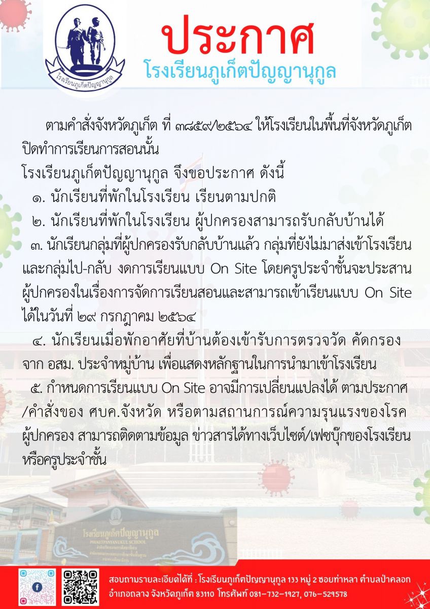 ตามคำสั่งจังหวัดภูเก็ต ที่ ๓๘๕๙/๒๕๖๔ ให้โรงเรียนในพื้นที่จังหวัดภูเก็ต ปิดทำการเรียนการสอนนั้น โรงเรียนภูเก็ตปัญญานุกูล จึงขอประกาศ ดังนี้ 	๑.	นักเรียนที่พักในโรงเรียน เรียนตามปกติ 	๒.	นักเรียนที่พักในโรงเรียน ผู้ปกครองสามารถรับกลับบ้านได้ 	๓.	นักเรียนกลุ่มที่ผู้ปกครองรับกลับบ้านแล้ว กลุ่มที่ยังไม่มาส่งเข้าโรงเรียน และกลุ่มไป-กลับ  งดการเรียนแบบ On Site โดยครูประจำชั้นจะประสานผู้ปกครองในเรื่องการจัดการเรียนสอน และสามารถเข้าเรียนแบบ On Site ได้ในวันที่ ๒๙ กรกฎาคม ๒๕๖๔ 	๔.	นักเรียนเมื่อพักอาศัยที่บ้าน ต้องเข้ารับการตรวจวัด คัดกรอง จาก อสม.ประจำหมู่บ้าน  เพื่อแสดงหลักฐานในการนำมาเข้าโรงเรียน 	๕.	กำหนดการเรียนแบบ On Site อาจมีการเปลี่ยนแปลงได้ ตามประกาศ/คำสั่งของ สบค.จังหวัด  หรือตามสถานการณ์ความรุนแรงของโรค ผู้ปกครองสามารถติดตามข้อมูล ข่าวสารได้ทางเว็บไซต์/เฟซบุ๊ก  ของโรงเรียนหรือครูประจำชั้น